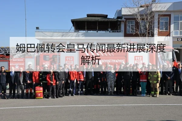 姆巴佩转会皇马传闻最新进展深度解析