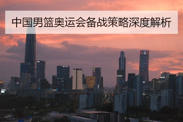 中国男篮奥运会备战策略深度解析